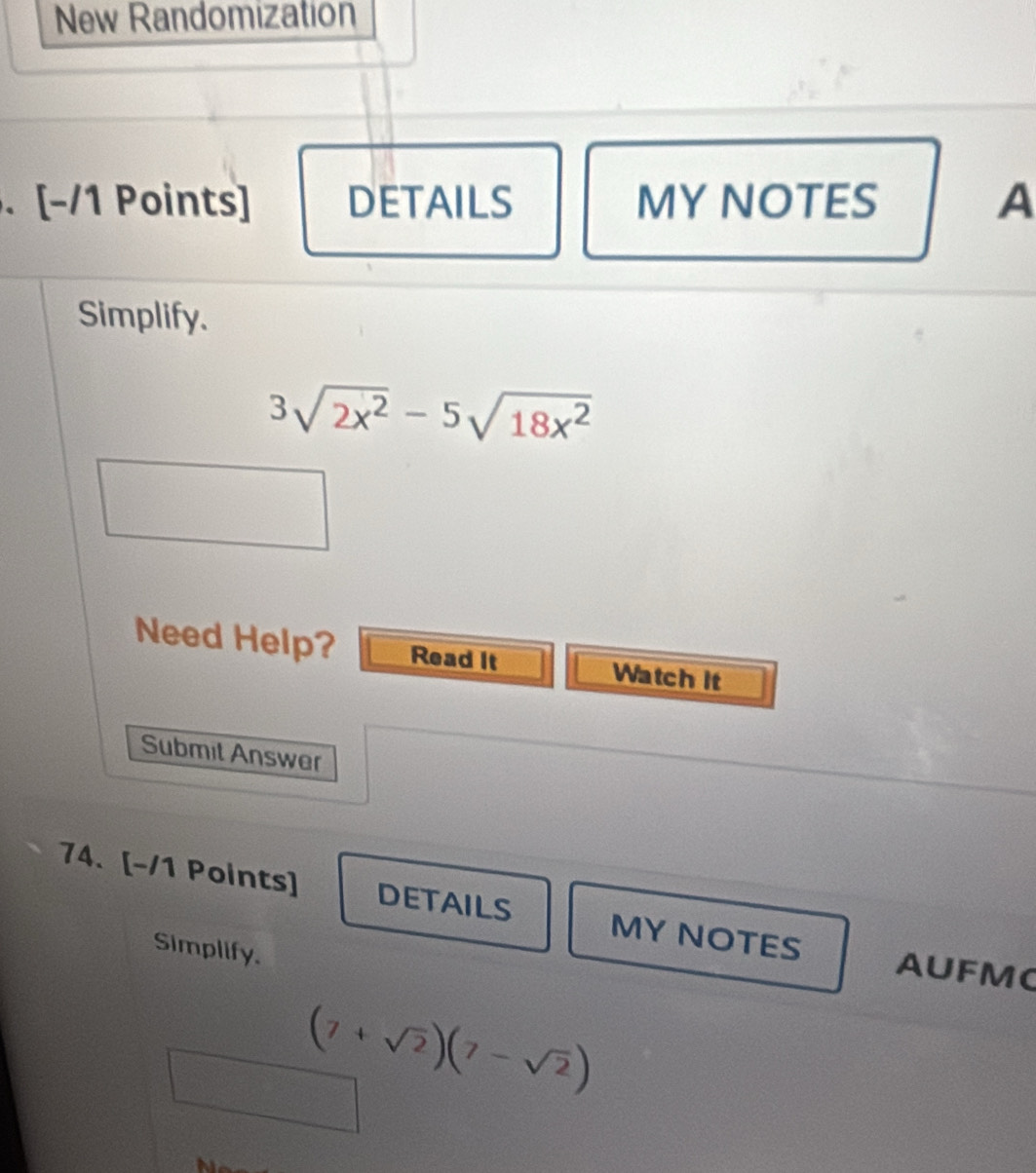 New Randomization 
. [-/1 Points] DETAILS MY NOTES A 
Simplify.
3sqrt(2x^2)-5sqrt(18x^2)
Need Help? Read It Watch it 
Submit Answer 
74. [-/1 Points] DETAILS MY NOTES 
Simplify. 
AUFM
(7+sqrt(2))(7-sqrt(2))