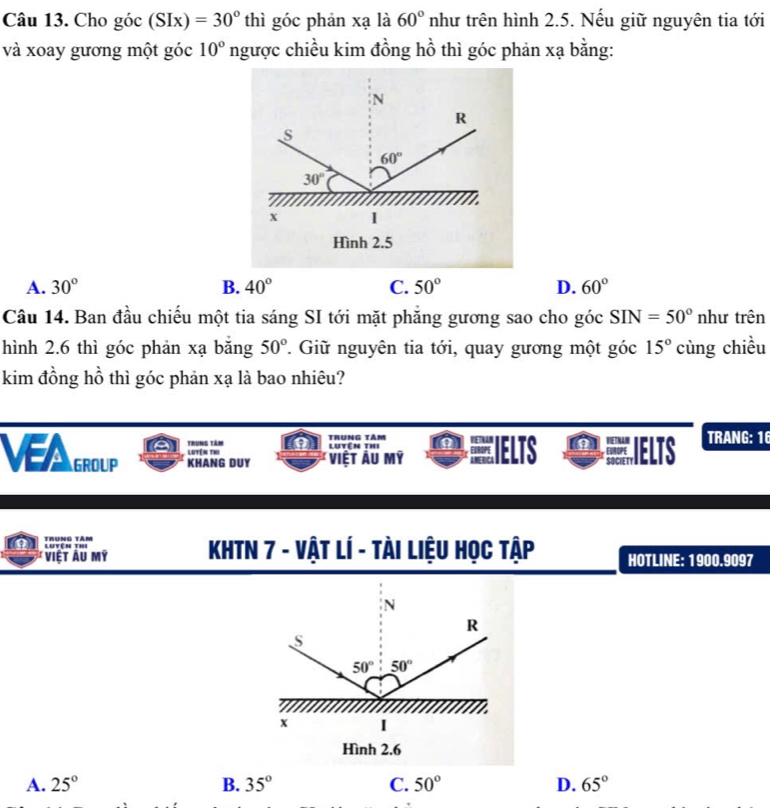 Cho góc (SIx)=30° thì góc phản xạ là 60° như trên hình 2.5. Nếu giữ nguyên tia tới
và xoay gương một góc 10° ngược chiều kim đồng hồ thì góc phản xạ bằng:
N
R
s
60°
30°
x 1
Hình 2.5
A. 30° B. 40° C. 50° D. 60°
Câu 14. Ban đầu chiếu một tia sáng SI tới mặt phăng gương sao cho góc SIN=50° như trên
hình 2.6 thì góc phản xạ băng 50° T. Giữ nguyên tia tới, quay gương một góc 15° cùng chiều
kim đồng hồ thì góc phản xạ là bao nhiêu?
VAGROUP KHANG DUY Việt Ấu mỹ ●IELTS IELTS TRANG: 16
Trung tâm Trung tâm Luyên thi
Lutên thi
Trưng tâm
Việt Âu mỹ  KHTN 7 - Vật Lí - tài Liệu Học tập HOTLINE: 1900.9097
A. 25° B. 35° C. 50° D. 65°