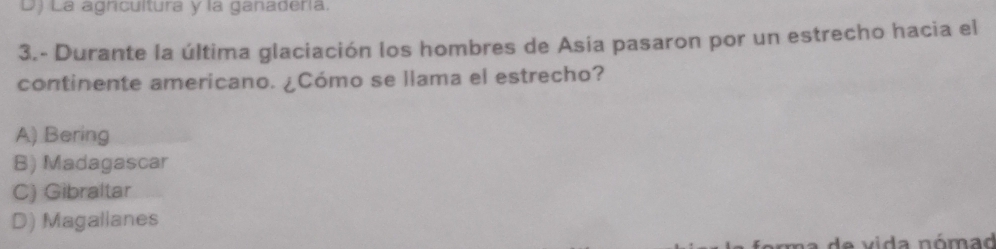 D) La agnicultura y la ganadería.
3.- Durante la última glaciación los hombres de Asía pasaron por un estrecho hacia el
continente americano. ¿Cómo se llama el estrecho?
A) Bering
B) Madagascar
C) Gibraltar
D) Magallanes
e vida nómad