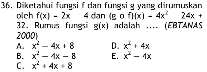 Diketahui fungsi f dan fungsi g yang dirumuskan
oleh f(x)=2x-4 dan (gof)(x)=4x^2-24x+
32. Rumus fungsi g(x) adalah … (EBTANAS
2000)
A. x^2-4x+8 D. x^2+4x
B. x^2-4x-8 E. x^2-4x
C. x^2+4x+8