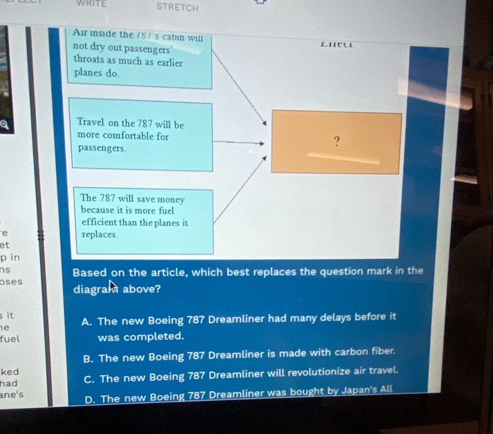 STRETCH
Air inside the /8 /'s cabin will
not dry out passengers
throats as much as earlier
planes do.
Travel on the 787 will be
more comfortable for ?
passengers.
The 787 will save money
because it is more fuel
efficient than the planes it
e replaces.
et
p in
ns Based on the article, which best replaces the question mark in the
oses diagram above?
s it A. The new Boeing 787 Dreamliner had many delays before it
e
fuel was completed.
B. The new Boeing 787 Dreamliner is made with carbon fiber.
ked
had C. The new Boeing 787 Dreamliner will revolutionize air travel.
ane's D. The new Boeing 787 Dreamliner was bought by Japan's All