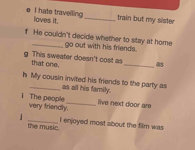 hate travelling _train but my sister 
loves it. 
f He couldn't decide whether to stay at home 
go out with his friends. 
g This sweater doesn't cost as _as 
that one. 
h My cousin invited his friends to the party as 
as all his family. 
i The people_ live next door are 
very friendly. 
j _I enjoyed most about the film was 
the music.