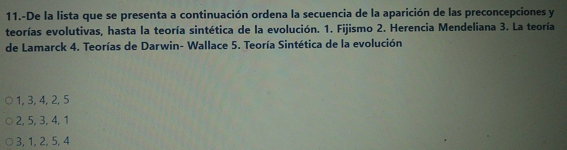 11.-De la lista que se presenta a continuación ordena la secuencia de la aparición de las preconcepciones y
teorías evolutivas, hasta la teoría sintética de la evolución. 1. Fijismo 2. Herencia Mendeliana 3. La teoría
de Lamarck 4. Teorías de Darwin- Wallace 5. Teoría Sintética de la evolución
1, 3, 4, 2, 5
2, 5, 3, 4, 1
3, 1, 2, 5, 4