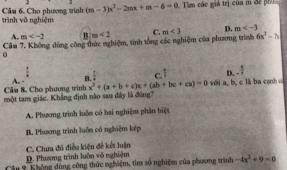 2
2
Câu 6. Cho phương trình (m-3)x^2-2mx+m-6=0 Tìm các giá trị của m đe phươn
trình vô nghiệm
C. m<3</tex>
D. m
A. m
B. m<2</tex> 
Câu 7. Không dùng công thức nghiệm, tính tổng các nghiệm của phương trình 6x^2-7x
0
 7/6 
A. -
B.  7/6  C.  6/7 
D. - 6/7 
Câu 8. Cho phương trình x^2+(a+b+c)x+(ab+bc+ca)=0 với a, b, c là ba cạnh củ
một tam giác. Khẳng định nào sau đây là đúng?
A. Phương trình luôn có hai nghiệm phân biệt
B. Phương trình luôn có nghiệm kép
C. Chưa đủ điều kiện đề kết luận
D. Phương trình luôn vô nghiệm
Cân 9, Không dùng công thức nghiệm, tìm số nghiệm của phương trình -4x^2+9=0