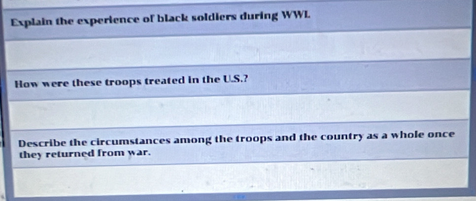 Explain the experience of black soldiers during WWL 
How were these troops treated in the U.S.? 
Describe the circumstances among the troops and the country as a whole once 
they returned from war.