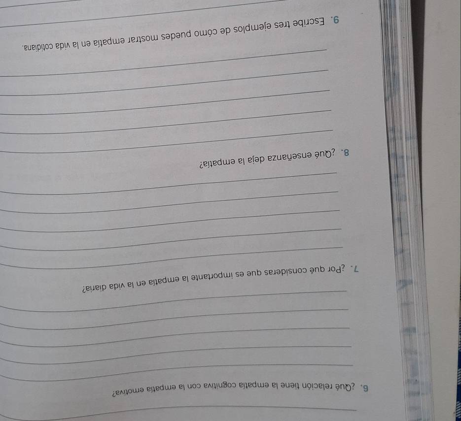 6 ¿Qué relación tiene la empatía cognitiva con la empatía emotiva? 
_ 
_ 
_ 
_ 
_ 
7. ¿Por qué consideras que es importante la empatía en la vida diaria? 
_ 
_ 
_ 
_ 
_ 
8. ¿Qué enseñanza deja la empatía? 
_ 
_ 
_ 
_ 
9. Escribe tres ejemplos de cómo puedes mostrar empatía en la vida cotidiana. 
_