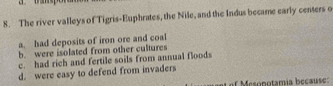 The river valleys of Tigris-Euphrates, the Nile, and the Indus became early centers o
a. had deposits of iron ore and coal
b. were isolated from other cultures
c. had rich and fertile soils from annual floods
d. were easy to defend from invaders
of Mesopotamía because: