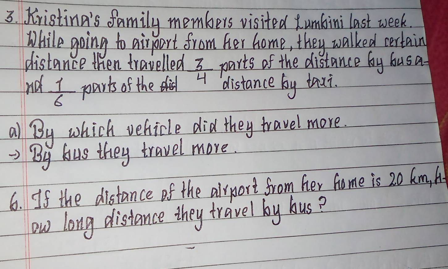 XristinA's family members visited umbini last week. 
While going to airpart from her home, they walked certain 
distance then travelled  3/4  parts of the distance by busa 
nd  1/6  parts of the distance by taxi. 
a) By which vehicle did they travel more. 
By bus they travel more. 
6. If the distance of the airport from her home is 20 km, A. 
ow long distance they travel by bus?