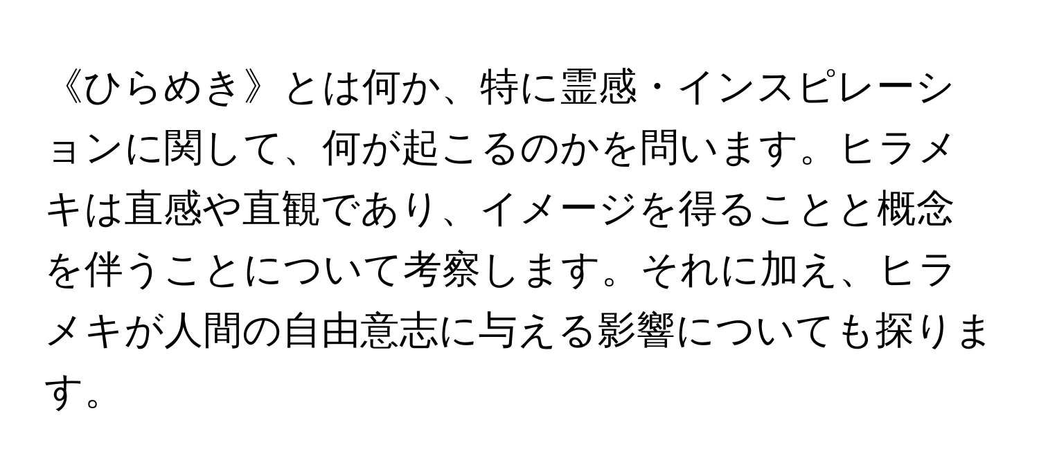 《ひらめき》とは何か、特に霊感・インスピレーションに関して、何が起こるのかを問います。ヒラメキは直感や直観であり、イメージを得ることと概念を伴うことについて考察します。それに加え、ヒラメキが人間の自由意志に与える影響についても探ります。