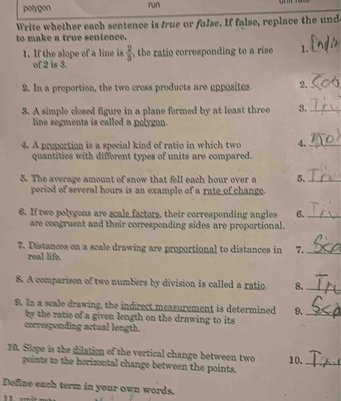 polygon ron 
Write whether each sentence is true or fulse. If false, replace the unde 
to make a true sentence. 
1. If the slope of a line is  2/3  the ratio corresponding to a rise 1._ 
of 2 is 3. 
2. In a proportion, the two cross products are opposites. 
2._ 
S. A simple closed figure in a plane formed by at least three 3._ 
line segments is called a polygon. 
A proportion is a special kind of ratio in which two 4._ 
quantities with different types of units are compared. 
5. The average amount of snow that fell each hour over a 5._ 
period of several hours is an example of a rate of change. 
6. If two polygons are scale factors, their corresponding angles 6._ 
are congruent and their corresponding sides are proportional. 
7. Distances on a scale drawing are proportional to distances in 7._ 
real life. 
8. A comparison of two numbers by division is called a ratio. 8._ 
9. In a scale drawing, the indirect measurement is determined 9._ 
by the ratio of a given length on the drawing to its . 
corresponding actual length. 
10. Slope is the dilation of the vertical change between two 10._ 
points to the horizontal change between the points. 
Define each term in your own words.