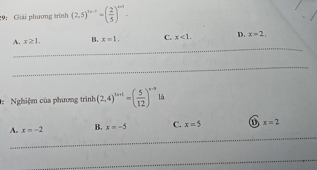 29: Giải phương trình (2,5)^5x-7=( 2/5 )^x+1.
D. x=2. 
_
A. x≥ 1.
B. x=1. C. x<1</tex>. 
_
0: Nghiệm của phương trình (2,4)^3x+1=( 5/12 )^x-9 là
A. x=-2
B. x=-5
C. x=5 D x=2
_
_