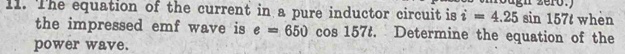 The equation of the current in a pure inductor circuit is i=4.25 sin 157t whèn 
the impressed emf wave is e=650 cos 157t. Determine the equation of the 
power wave.