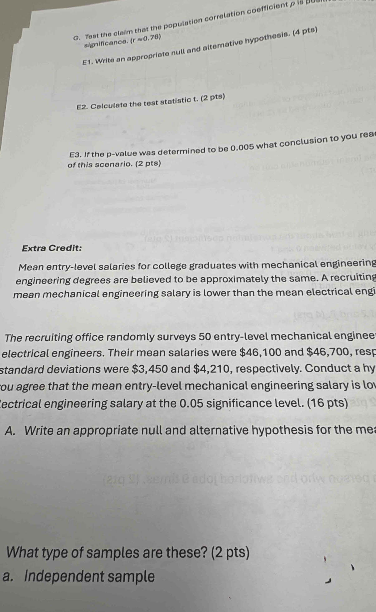 Test the claim that the population correlation coefficient ρ is _ 
significance. (rapprox 0.76)
E1. Write an appropriate null and alternative hypothesis. (4 pts 
E2. Calculate the test statistic t. (2 pts) 
E3. If the p -value was determined to be 0.005 what conclusion to you rea 
of this scenario. (2 pts) 
Extra Credit: 
Mean entry-level salaries for college graduates with mechanical engineering 
engineering degrees are believed to be approximately the same. A recruiting 
mean mechanical engineering salary is lower than the mean electrical engi 
The recruiting office randomly surveys 50 entry-level mechanical enginee 
electrical engineers. Their mean salaries were $46,100 and $46,700, resp 
standard deviations were $3,450 and $4,210, respectively. Conduct a hy 
you agree that the mean entry-level mechanical engineering salary is lov 
lectrical engineering salary at the 0.05 significance level. (16 pts) 
A. Write an appropriate null and alternative hypothesis for the mea 
What type of samples are these? (2 pts) 
a. Independent sample