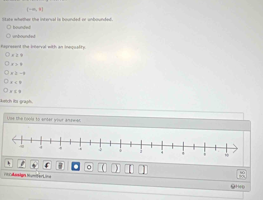 (-∈fty ,9]
State whether the interval is bounded or unbounded.
bounded
unbounded
Represent the interval with an inequality.
x≥ 9
x>9
x≥ -9
x<9</tex>
x≤ 9
ketch its graph.
Use the tools to enter your answer,
。 ) |
NO
We Assign NumberLine
SOL
OHelp