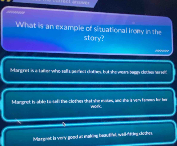 correct answer
=*****==
What is an example of situational irony in the
story?
''''''''
Margret is a tailor who sells perfect clothes, but she wears baggy clothes herself.
Margret is able to sell the clothes that she makes, and she is very famous for her
work.
Margret is very good at making beautiful, well-fitting clothes.