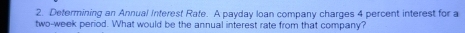 Determining an Annual Interest Rate. A payday loan company charges 4 percent interest for a
two-week period. What would be the annual interest rate from that company?