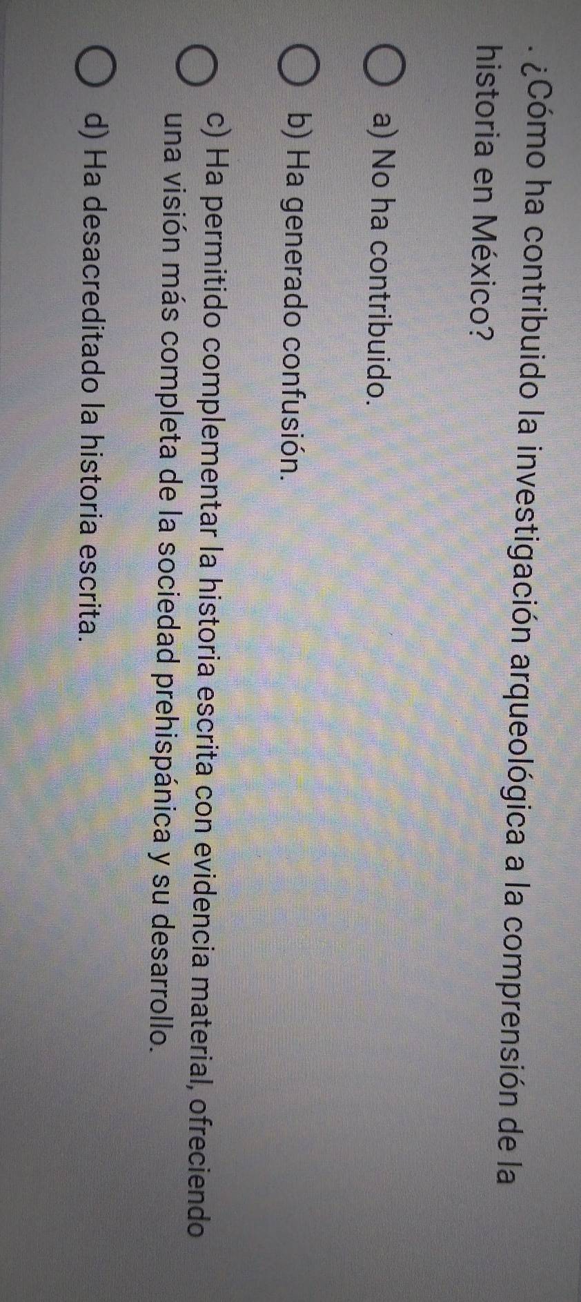 ¿Cómo ha contribuido la investigación arqueológica a la comprensión de la
historia en México?
a) No ha contribuido.
b) Ha generado confusión.
c) Ha permitido complementar la historia escrita con evidencia material, ofreciendo
una visión más completa de la sociedad prehispánica y su desarrollo.
d) Ha desacreditado la historia escrita.