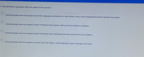 How did Western imperialism affect the culture of the colonies?
Colonized people were encouraged to teach their languages and traditions to their Western rulers, which strengthened relations between the groups
Colonized people were encouraged to adopt Christianity and European culture, and local traditions weakened.
Colonized people were encouraged to adopt Christianity, while maintaining their own political and social traditions
Colonized people were encouraged to maintain their own religions, while adopting European languages and ideals.