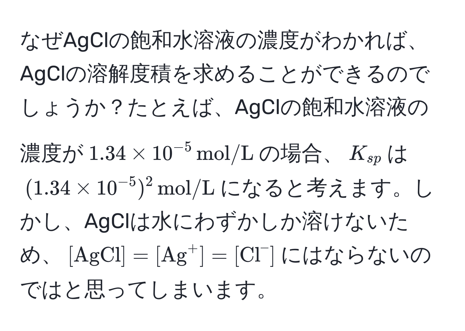 なぜAgClの飽和水溶液の濃度がわかれば、AgClの溶解度積を求めることができるのでしょうか？たとえば、AgClの飽和水溶液の濃度が$1.34 * 10^(-5) , mol/L$の場合、$K_sp$は$(1.34 * 10^(-5))^2 , mol/L$になると考えます。しかし、AgClは水にわずかしか溶けないため、$[AgCl] = [(Ag)^(+] = [Cl)^-]$にはならないのではと思ってしまいます。