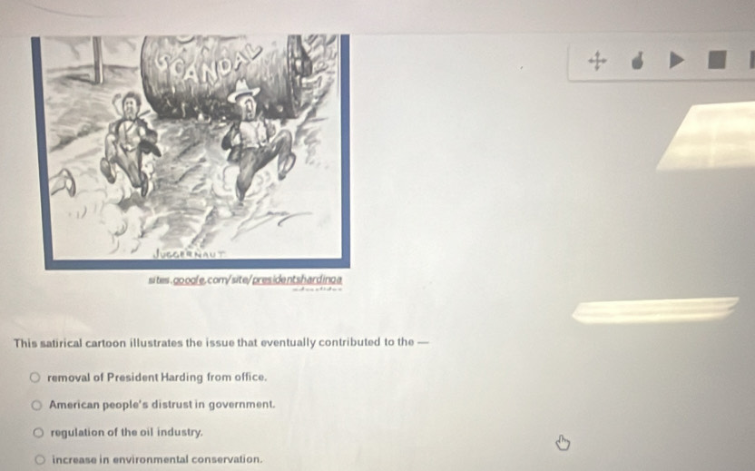 sites .go oole. com/site/presidentshard ing a
This satirical cartoon illustrates the issue that eventually contributed to the —
removal of President Harding from office.
American people's distrust in government.
regulation of the oil industry.
increase in environmental conservation.