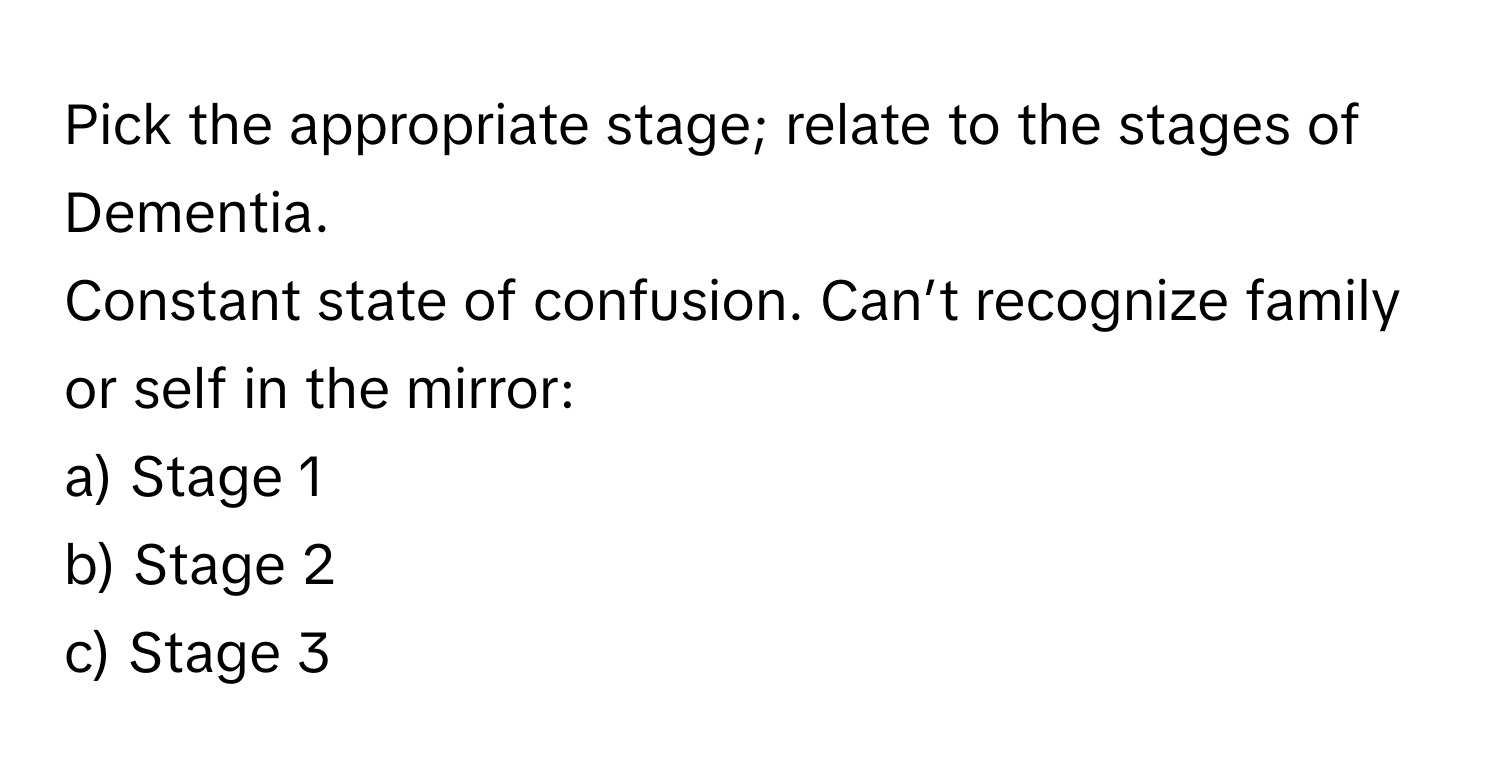 Pick the appropriate stage; relate to the stages of Dementia.

Constant state of confusion. Can’t recognize family or self in the mirror:
a) Stage 1
b) Stage 2
c) Stage 3