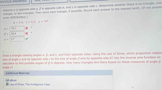 Revious Answer 
Assume α is opposite side a, β is opposite side b, and y is opposite side c. Determine whether there is no triangle, one 
triangle, or two triangles. Then solve each triangle, if possible. Round each answer to the nearest tenth. (If not possibl 
enter IMPOSSIBLE.)
b=3.4, c=5.5, y=70°
alpha =□ 75.1 x
beta =34.9 2
a=□ 5.7
Draw a triangle labeling angles α, β, and γ, and their opposite sides. Using the Law of Sines, which proportion relates 
sine of angle y and its opposite side c to the sine of angle β and its opposite side b? Use the inverse sine function on 
calculator to find possible angles of β in degrees. How many triangles Are there based on these measures of angle β
angle y? 
Additional Materials 
eBook 
Law of Sines: The Ambiguous Case