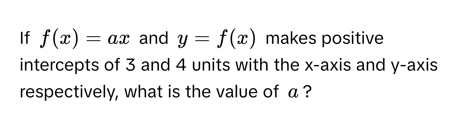 If $f(x) = ax$ and $y = f(x)$ makes positive intercepts of 3 and 4 units with the x-axis and y-axis respectively, what is the value of $a$?