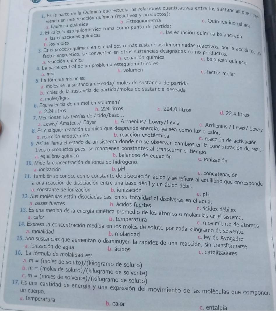 Es la parte de la Química que estudia las relaciones cuantitativas entre las sustancias que inte
vienen en una reacción química (reactivos y productos):
a. Química cuántica b. Estequiometría c. Química inorgánica
2. El cálculo estequiométrico toma como punto de partida:
a. las ecuaciones químicas. las ecuación química balanceada
b. los moles
3. Es el proceso químico en el cual dos o más sustancias denominadas reactivos, por la acción de un
factor energético, se convierten en otras sustancias designadas como productos.
a. reacción química b. ecuación química c. balanceo químico
4. La parte central de un problema estequiométrico es:
b. volumen
a. mol
c. factor molar
5. La fórmula molar es:
a. moles de la sustancia deseada/ moles de sustancia de partida
b. moles de la sustancia de partida/moles de sustancia deseada
c. moles/kgrs
6. Equivalencia de un mol en volumen?
a. 2.24 litros b. 224 litros c. 224.0 litros
7. Mencionan las teorías de ácido/base...
d. 22.4 litros
a. Lewis/ Amateus/ Bäyer b. Arrhenius/ Lowry/Levis
c. Arrhenius / Lewis/ Lowry
8. Es cualquier reacción química que desprende energía, ya sea como luz o calor.
a. reacción endotérmica b. reacción exotérmica
c. reacción de activación
9. Así se llama el estado de un sistema donde no se observan cambios en la concentración de reac-
tivos o productos pues se mantienen constantes al transcurrir el tiempo.
a. equilibrio químico b. balanceo de ecuación
c. ionización
10. Mide la concentración de iones de hidrógeno.
a. ionización b. pH
c. concatenación
11. También se conoce como constante de disociación ácida y se refiere al equilibrio que corresponde
a una reacción de disociación entre una base débil y un ácido débil.
a. constante de ionización b. ionización c. pH
12. Sus moléculas están disociadas casi en su totalidad al disolverse en el agua:
a. bases fuertes b. ácidos fuertes c. ácidos débiles
13. Es una medida de la energía cinética promedio de los átomos o moléculas en el sistema.
a. calor b. temperatura c. movimiento de átomos
14. Expresa la concentración medida en los moles de soluto por cada kilogramo de solvente.
a. molalidad b. molaridad c. ley de Avogadro
15. Son sustancias que aumentan o disminuyen la rapidez de una reacción, sin transformarse.
a. ionización de agua b. ácidos c. catalizadores
16. La fórmula de molalidad es:
a. m= (moles de soluto)/(kilogramo de soluto)
b. m= (moles de soluto)/(kilogramo de solvente)
C. m= (moles de solvente)/(kilogramo de soluto)
17. Es una cantidad de energía y una expresión del movimiento de las moléculas que componen
un cuerpo.
a. temperatura b. calor
c. entalpía