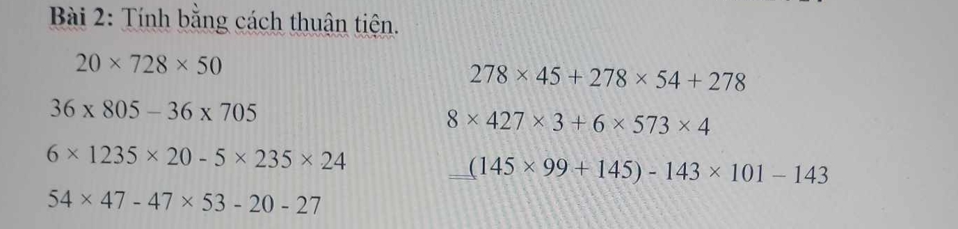 Tính bằng cách thuận tiên.
20* 728* 50
278* 45+278* 54+278
36* 805-36* 705
8* 427* 3+6* 573* 4
6* 1235* 20-5* 235* 24
_ (145* 99+145)-143* 101-143
54* 47-47* 53-20-27