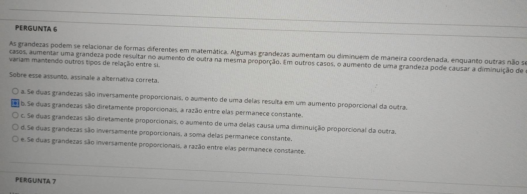 PERGUNTA 6
As grandezas podem se relacionar de formas diferentes em matemática. Algumas grandezas aumentam ou diminuem de maneira coordenada, enquanto outras não se
variam mantendo outros tipos de relação entre si. casos, aumentar uma grandeza pode resultar no aumento de outra na mesma proporção. Em outros casos, o aumento de uma grandeza pode causar a diminuição de
Sobre esse assunto, assinale a alternativa correta.
a. Se duas grandezas são inversamente proporcionais, o aumento de uma delas resulta em um aumento proporcional da outra.
0 b.Se duas grandezas são diretamente proporcionais, a razão entre elas permanece constante.
c. Se duas grandezas são diretamente proporcionais, o aumento de uma delas causa uma diminuição proporcional da outra.
d. Se duas grandezas são inversamente proporcionais, a soma delas permanece constante.
e. Se duas grandezas são inversamente proporcionais, a razão entre elas permanece constante.
PERGUNTA 7