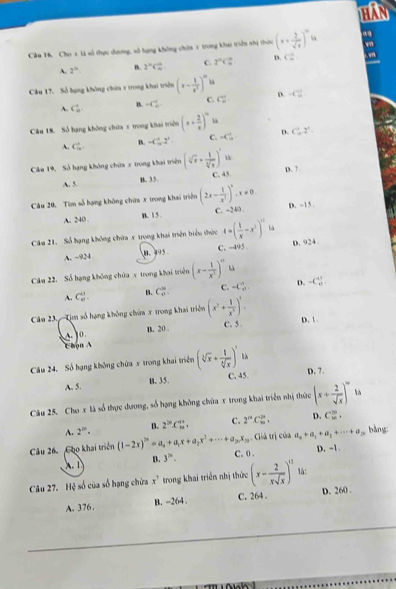 HAN
Cầu 16, Cho 3 là số thực dương, số hạng không chứa x trong khai triển nhị thức (x+ 2/sqrt(x) )^m
vn
A. 2^(2n) B. 2^(2''C_m)^0. C. 2^(10)C_(10)^m. D. C_n^(n yn
Câu 17. Số hạng không chứa x trong khai triển (x-frac 1)x^2)^0
A. C_8^(8, B. =C_(61)^1. C. C_0^(11) D. -C_(11)^(11)
Câu 18. Số hạng không chữa 5 trong khai triển (x+frac 2)x)^m là
A. C_(10)^3. B. -C_(10)^3.2^3. C. =C_(10)^(11) D、 C_(10)^32^3.
Câu 19, Số hạng không chứa x trong khai triển (sqrt[3](x)+ 1/sqrt[4](x) )^3 4
A. 5. B. 35. C. 45. D. 7.
Câu 20. Tim số hạng không chữa x trong khai triển (2x- 1/x^3 )^n,x!= 0. D. - 15 .
A. 240 B. 1 5 . C. -240 .
Câu 21. Số hạng không chứa x trong khai triển biểu thức A=( 1/x -x^2)^12 là
A. -924 B. 495 C. -495 . D. 924.
Câu 22. Số hạng không chửa x trong khai triển (x- 1/x^2 )^13 là
A. C_(43)^(13). B、 C_8^((30). C. -C_(11)^3. D. -C_8^(13).
Câu 23. Tim số hạng không chứa x trong khai triển (x^2)+ 1/x^3 )^3.
B. 20 . C. 5
D. 1.
    
Chọn A
Câu 24. Số hạng không chứa x trong khai triển (sqrt[3](x)+ 1/sqrt[4](x) )^, là
C.45. D. 7.
A. 5. B. 35.
Câu 25. Cho x là số thực dương, số hạng không chứa x trong khai triển nhị thức (x+ 2/sqrt(x) )^m lù
A. 2^(20). B. 2^(20).C_(30)^(10). C. 2^(10).C_(10)^(20). D. C_(10)^(20).
Câu 26. Cho khai triển (1-2x)^20=a_0+a_1x+a_2x^2+·s +a_2nx_20. Giả trị của a_0+a_1+a_2+·s +a_20 bàng:
B. 3^(20). C. 0 . D.-1.
A.  
Câu 27. Hệ số của số hạng chứa x^7 trong khai triển nhị thức (x- 2/xsqrt(x) )^12 là:
A. 376. B. -264. C. 264 . D. 260 .