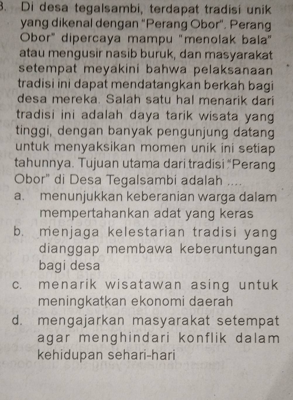 Di desa tegalsambi, terdapat tradisi unik
yang dikenal dengan “Perang Obor”. Perang
Obor" dipercaya mampu “menolak bala”
atau mengusir nasib buruk, dan masyarakat
setempat meyakini bahwa pelaksanaan 
tradisi ini dapat mendatangkan berkah bagi
desa mereka. Salah satu hal menarik dari
tradisi ini adalah daya tarik wisata yan 
tinggi, dengan banyak pengunjung datang
untuk menyaksikan momen unik ini setiap 
tahunnya. Tujuan utama dari tradisi “Perang
Obor" di Desa Tegalsambi adalah ....
a. menunjukkan keberanian warga dalam
mempertahankan adat yang keras
b. menjaga kelestarian tradisi yang
dianggap membawa keberuntungan
bagi desa
c. menarik wisatawan asing untuk
meningkatkan ekonomi daerah
d. mengajarkan masyarakat setempat
agar menghindari konflik dalam 
kehidupan sehari-hari