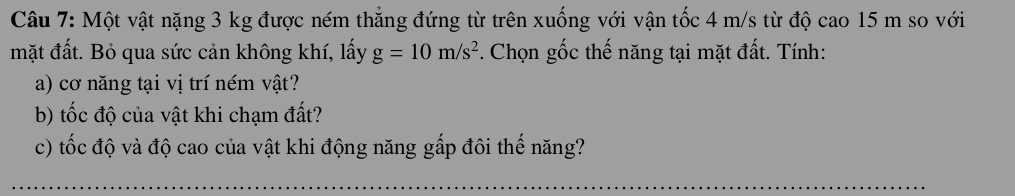 Một vật nặng 3 kg được ném thẳng đứng từ trên xuống với vận tốc 4 m/s từ độ cao 15 m so với 
mặt đất. Bỏ qua sức cản không khí, lấy g=10m/s^2. Chọn gốc thế năng tại mặt đất. Tính: 
a) cơ năng tại vị trí ném vật? 
b) tốc độ của vật khi chạm đất? 
c) tốc độ và độ cao của vật khi động năng gấp đôi thế năng? 
_