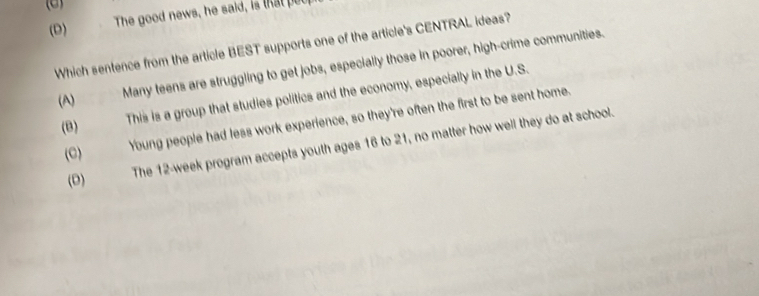 (D) The good news, he said, is that put
Which sentence from the article BEST supports one of the article's CENTRAL ideas?
(A) . Many teens are struggling to get jobs, especially those in poorer, high-crime communities.
Young people had less work experience, so they're often the first to be sent home.
(B)
This is a group that studies politics and the economy, especially in the U.S.
The 12-week program accepts youth ages 16 to 21, no matter how well they do at school.
(C)
(D)