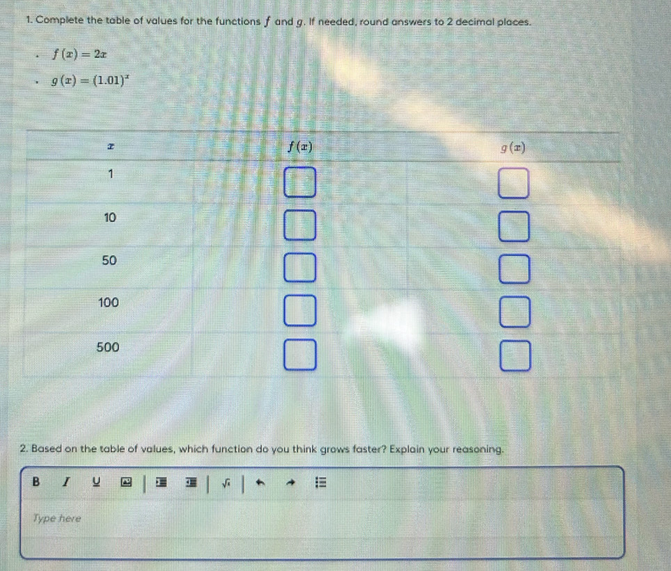 Complete the table of values for the functions f and g. If needed, round answers to 2 decimal places.
f(x)=2x
g(x)=(1.01)^x
2. Based on the table of values, which function do you think grows faster? Explain your reasoning.
B I u √
Type here