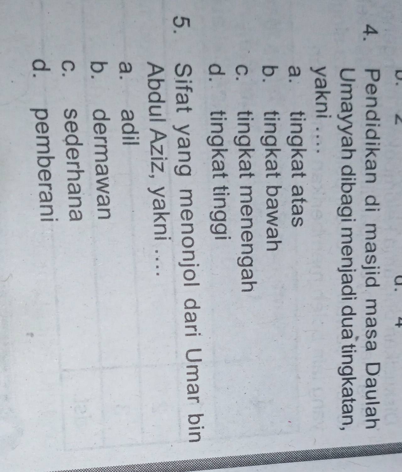 a 4
4. Pendidikan di masjid masa Daulah
Umayyah dibagi menjadi dua tingkatan,
yakni ....
a. tingkat atas
b. tingkat bawah
c. tingkat menengah
d. tingkat tinggi
5. Sifat yang menonjol dari Umar bin
Abdul Aziz, yakni ....
a. adil
b. dermawan
c. sederhana
d. pemberani