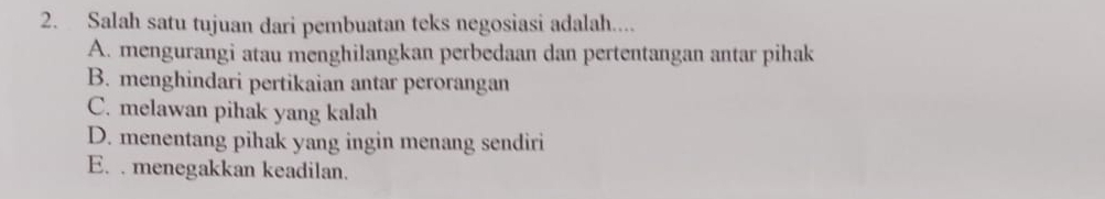 Salah satu tujuan dari pembuatan teks negosiasi adalah....
A. mengurangi atau menghilangkan perbedaan dan pertentangan antar pihak
B. menghindari pertikaian antar perorangan
C. melawan pihak yang kalah
D. menentang pihak yang ingin menang sendiri
E. . menegakkan keadilan.