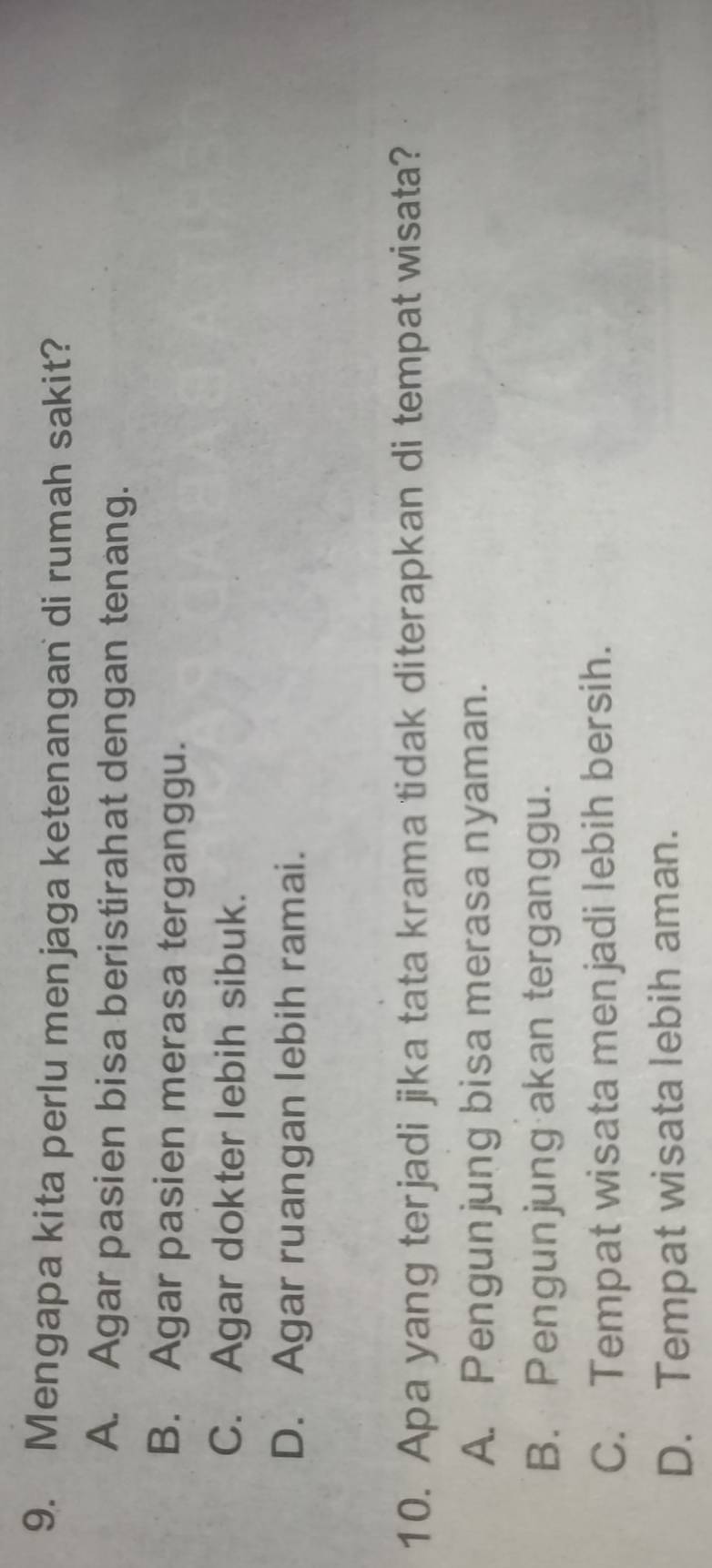 Mengapa kita perlu menjaga ketenangan di rumah sakit?
A. Agar pasien bisa beristirahat dengan tenang.
B. Agar pasien merasa terganggu.
C. Agar dokter lebih sibuk.
D. Agar ruangan lebih ramai.
10. Apa yang terjadi jika tata krama tidak diterapkan di tempat wisata?
A. Pengunjung bisa merasa nyaman.
B. Pengunjung akan terganggu.
C. Tempat wisata menjadi lebih bersih.
D. Tempat wisata lebih aman.