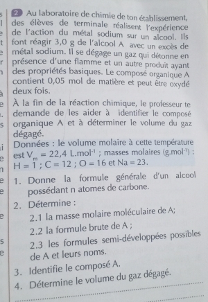 Au laboratoire de chimie de ton établissement, 
des élèves de terminale réalisent l'expérience
3 de l'action du métal sodium sur un alcool. Ils 
font réagir 3,0 g de l'alcool A avec un excès de 
métal sodium. Il se dégage un gaz qui détonne en 
r présence d'une flamme et un autre produit ayant 
des propriétés basiques. Le composé organique A 
contient 0,05 mol de matière et peut être oxydé 
deux fois. 
À la fin de la réaction chimique, le professeur te 
demande de les aider à identifier le composé 
5 organique A et à déterminer le volume du gaz 
dégagé. 
1 Données : le volume molaire à cette température 
est V_m=22,4L.mol^(-1); masses molaires (g.mol^(-1)) : 
1 H=1; C=12; O=16 et Na=23. 
1. Donne la formule générale d'un alcool 
5 possédant n atomes de carbone. 
2. Détermine : 
2.1 la masse molaire moléculaire de A; 
2.2 la formule brute de A; 
5 2.3 les formules semi-développées possibles 
de A et leurs noms. 
3. Identifie le composé A. 
4. Détermine le volume du gaz dégagé.