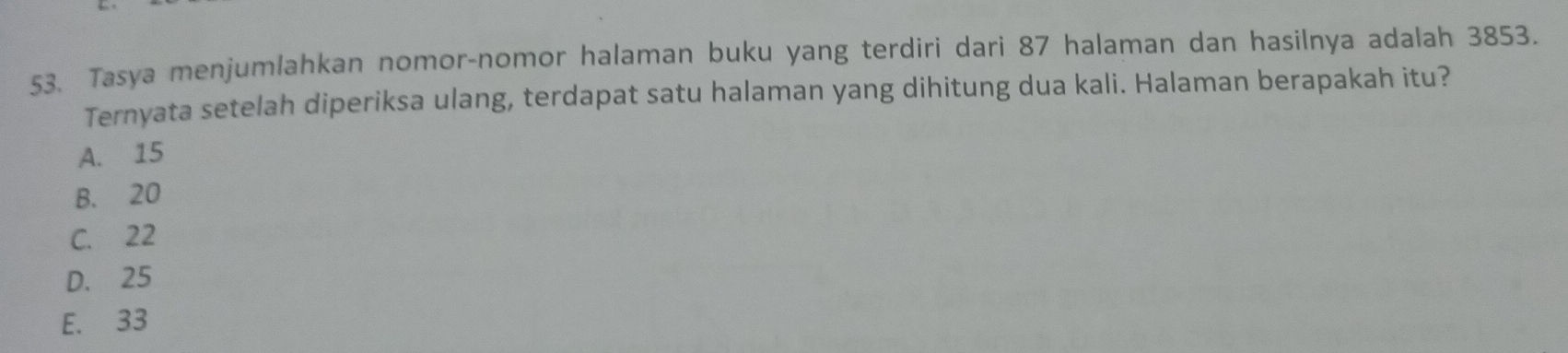 Tasya menjumlahkan nomor-nomor halaman buku yang terdiri dari 87 halaman dan hasilnya adalah 3853.
Ternyata setelah diperiksa ulang, terdapat satu halaman yang dihitung dua kali. Halaman berapakah itu?
A. 15
B. 20
C. 22
D. 25
E. 33