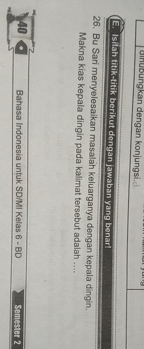 dinubungkan dengan konjungsi. 
E. Isilah titik-titik berikut dengan jawaban yang benar! 
26. Bu Sari menyelesaikan masalah keluarganya dengan kepala dingin. 
Makna kias kepala dingin pada kalimat tersebut adalah .... 
40 
Bahasa Indonesia untuk SD/MI Kelas 6 - BD Semester 2