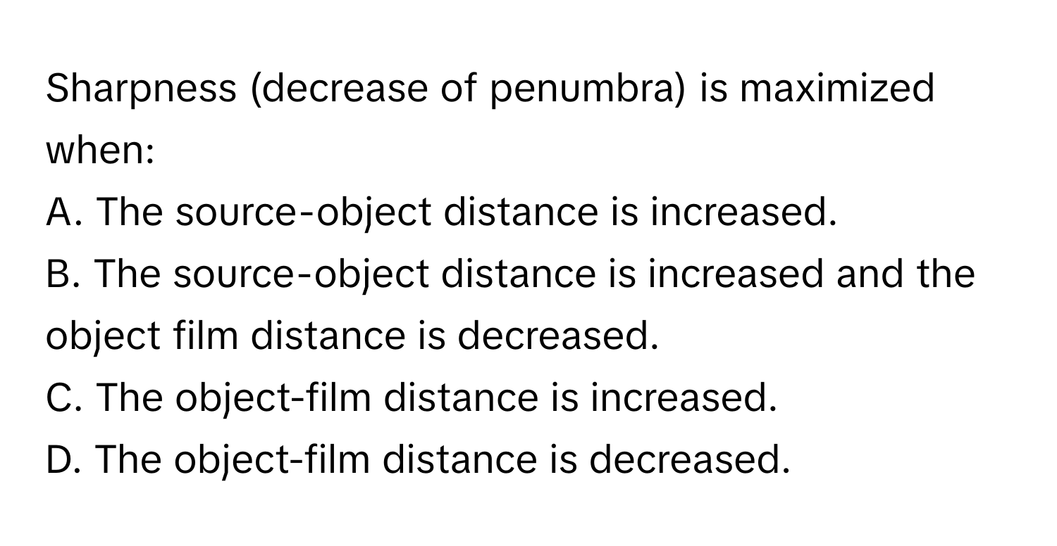 Sharpness (decrease of penumbra) is maximized when:

A. The source-object distance is increased. 
B. The source-object distance is increased and the object film distance is decreased. 
C. The object-film distance is increased. 
D. The object-film distance is decreased.