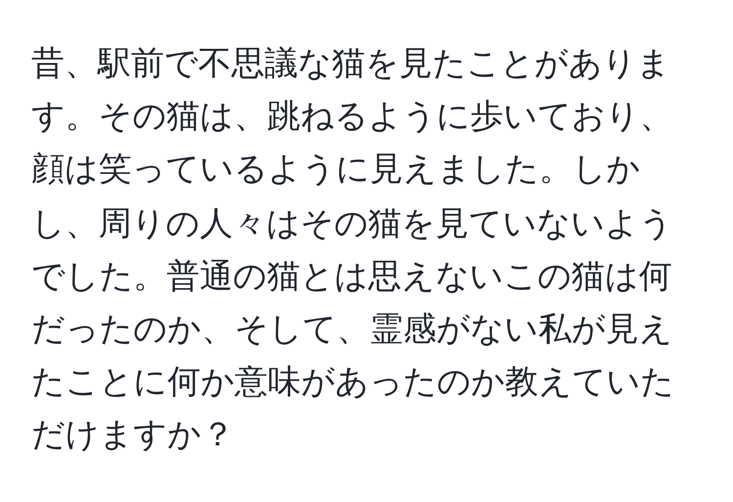 昔、駅前で不思議な猫を見たことがあります。その猫は、跳ねるように歩いており、顔は笑っているように見えました。しかし、周りの人々はその猫を見ていないようでした。普通の猫とは思えないこの猫は何だったのか、そして、霊感がない私が見えたことに何か意味があったのか教えていただけますか？