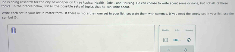 Joe is doing research for the city newspaper on three topics: Health, Jobs, and Housing. He can choose to write about some or none, but not all, of these 
topics. In the braces below, list all the possible sets of topics that he can write about. 
Write each set in your list in roster form. If there is more than one set in your list, separate them with commas. If you need the empty set in your list, use the 
symbolØ. 
Health Jobs Housing 
□,□,. 
×