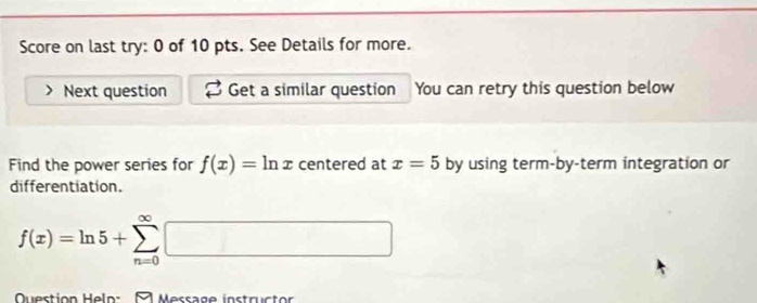 Score on last try: 0 of 10 pts. See Details for more. 
Next question Get a similar question You can retry this question below 
Find the power series for f(x)=ln x centered at x=5 by using term-by-term integration or 
differentiation.
f(x)=ln 5+sumlimits _(n=0)^(∈fty)□
Question Helo: Message instructor