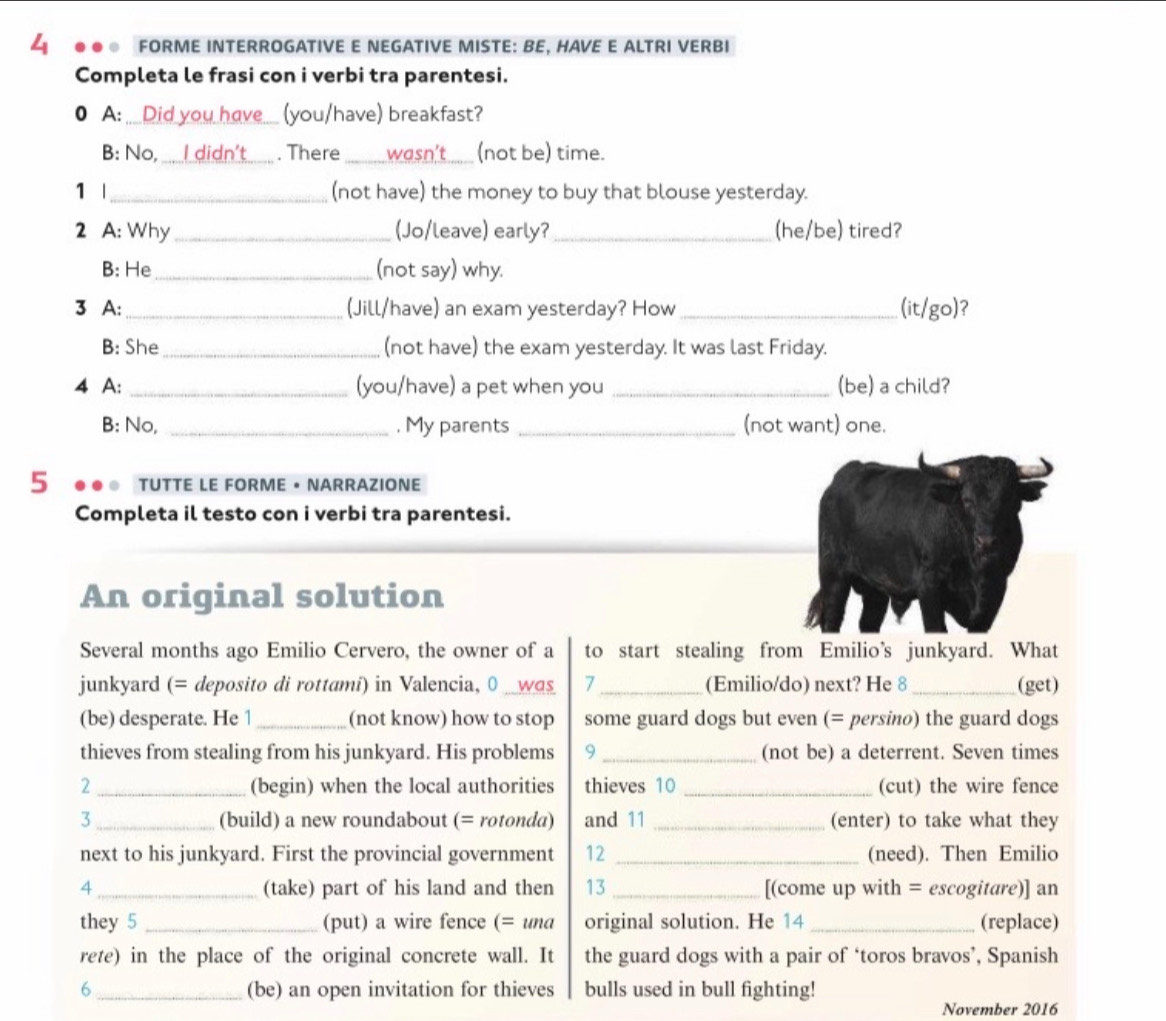 FORME INTERROGATIVE E NEGATIVE MISTE: BE, HAVE E ALTRI VERBI 
Completa le frasi con i verbi tra parentesi. 
● A: __Did you have__ (you/have) breakfast? 
B: No, I didn't . There _wasn't_ (not be) time. 
1 |_ (not have) the money to buy that blouse yesterday. 
2 A: Why_ (Jo/leave) early?_ (he/be) tired? 
B: He _(not say) why. 
3 A: _(Jill/have) an exam yesterday? How _(it/go)? 
B: She_ (not have) the exam yesterday. It was last Friday. 
4 A: _(you/have) a pet when you _(be) a child? 
B: No, _, My parents _(not want) one. 
5 TUTTE LE FORME • NARRAZIONE 
Completa il testo con i verbi tra parentesi. 
An original solution 
Several months ago Emilio Cervero, the owner of a to start stealing from Emilio’s junkyard. What 
junkyard (= deposito di rottamí) in Valencia, 0 _was 7 _(Emilio/do) next? He 8_ (get) 
(be) desperate. He 1_ (not know) how to stop some guard dogs but even (= persino) the guard dogs 
thieves from stealing from his junkyard. His problems 9 _(not be) a deterrent. Seven times 
2 _(begin) when the local authorities thieves 10 _(cut) the wire fence 
3 _(build) a new roundabout (= rotonda) and 11 _(enter) to take what they 
next to his junkyard. First the provincial government 12 _(need). Then Emilio 
4 _(take) part of his land and then 13 _[(come up with = escogitare)] an 
they 5 _(put) a wire fence (= und original solution. He 14 _(replace) 
rete) in the place of the original concrete wall. It the guard dogs with a pair of ‘toros bravos’, Spanish 
6 _(be) an open invitation for thieves bulls used in bull fighting! 
November 2016