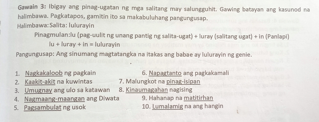 Gawain 3: Ibigay ang pinag-ugatan ng mga salitang may salungguhit. Gawing batayan ang kasunod na 
halimbawa. Pagkatapos, gamitin ito sa makabuluhang pangungusap. 
Halimbawa:Salita: Iulurayin 
Pinagmulan:lu (pag-uulit ng unang pantig ng salita-ugat) + luray (salitang ugat) + in (Panlapi)
lu+lur a y+in= lulurayin 
Pangungusap: Ang sinumang magtatangka na itakas ang babae ay lulurayin ng genie. 
1. Nagkakaloob ng pagkain 6. Napagtanto ang pagkakamali 
2. Kaakit-akit na kuwintas 7. Malungkot na pinag-isipan 
3. Umugnay ang ulo sa katawan 8. Kinaumagahan nagising 
4. Nagmaang-maangan ang Diwata 9. Hahanap na matitirhan 
5. Pagsambulat ng usok 10. Lumalamig na ang hangin