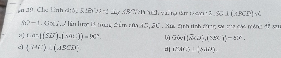 âu 39. Cho hình chóp SABCD có đáy ABCD là hình vuông tan O canh2, SO⊥ (ABCD) và
SO=1. Gọi I, J lần lượt là trung điểm của AD, BC. Xác định tính đúng sai của các mệnh đề sau 
a) Goc((overline SIJ), (SBC))=90°. 
b) Goc((overline SAD), (SBC))=60°. 
c) (SAC)⊥ (ABCD). d) (SAC)⊥ (SBD).