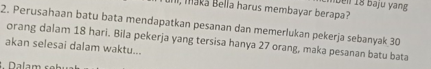 beil 18 baju yang 
, Maka Bella harus membayar berapa? 
2. Perusahaan batu bata mendapatkan pesanan dan memerlukan pekerja sebanyak 30
orang dalam 18 hari. Bila pekerja yang tersisa hanya 27 orang, maka pesanan batu bata 
akan selesai dalam waktu... 
Dalam s