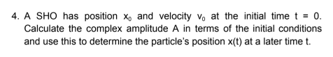 A SHO has position x_0 and velocity V_0 at the initial time t=0. 
Calculate the complex amplitude A in terms of the initial conditions 
and use this to determine the particle's position x(t) at a later time t.